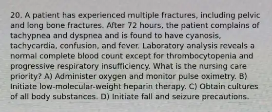 20. A patient has experienced multiple fractures, including pelvic and long bone fractures. After 72 hours, the patient complains of tachypnea and dyspnea and is found to have cyanosis, tachycardia, confusion, and fever. Laboratory analysis reveals a normal complete blood count except for thrombocytopenia and progressive respiratory insufficiency. What is the nursing care priority? A) Administer oxygen and monitor pulse oximetry. B) Initiate low-molecular-weight heparin therapy. C) Obtain cultures of all body substances. D) Initiate fall and seizure precautions.