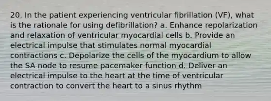 20. In the patient experiencing ventricular fibrillation (VF), what is the rationale for using defibrillation? a. Enhance repolarization and relaxation of ventricular myocardial cells b. Provide an electrical impulse that stimulates normal myocardial contractions c. Depolarize the cells of the myocardium to allow the SA node to resume pacemaker function d. Deliver an electrical impulse to the heart at the time of ventricular contraction to convert the heart to a sinus rhythm