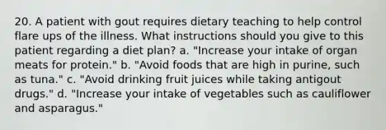 20. A patient with gout requires dietary teaching to help control flare ups of the illness. What instructions should you give to this patient regarding a diet plan? a. "Increase your intake of organ meats for protein." b. "Avoid foods that are high in purine, such as tuna." c. "Avoid drinking fruit juices while taking antigout drugs." d. "Increase your intake of vegetables such as cauliflower and asparagus."