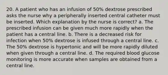 20. A patient who has an infusion of 50% dextrose prescribed asks the nurse why a peripherally inserted central catheter must be inserted. Which explanation by the nurse is correct? a. The prescribed infusion can be given much more rapidly when the patient has a central line. b. There is a decreased risk for infection when 50% dextrose is infused through a central line. c. The 50% dextrose is hypertonic and will be more rapidly diluted when given through a central line. d. The required blood glucose monitoring is more accurate when samples are obtained from a central line.