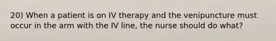 20) When a patient is on IV therapy and the venipuncture must occur in the arm with the IV line, the nurse should do what?