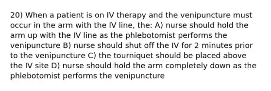 20) When a patient is on IV therapy and the venipuncture must occur in the arm with the IV line, the: A) nurse should hold the arm up with the IV line as the phlebotomist performs the venipuncture B) nurse should shut off the IV for 2 minutes prior to the venipuncture C) the tourniquet should be placed above the IV site D) nurse should hold the arm completely down as the phlebotomist performs the venipuncture