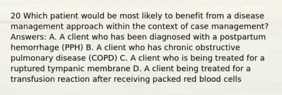 20 Which patient would be most likely to benefit from a disease management approach within the context of case management? Answers: A. A client who has been diagnosed with a postpartum hemorrhage (PPH) B. A client who has chronic obstructive pulmonary disease (COPD) C. A client who is being treated for a ruptured tympanic membrane D. A client being treated for a transfusion reaction after receiving packed red blood cells