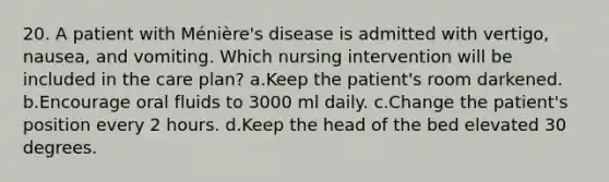 20. A patient with Ménière's disease is admitted with vertigo, nausea, and vomiting. Which nursing intervention will be included in the care plan? a.Keep the patient's room darkened. b.Encourage oral fluids to 3000 ml daily. c.Change the patient's position every 2 hours. d.Keep the head of the bed elevated 30 degrees.