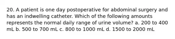 20. A patient is one day postoperative for abdominal surgery and has an indwelling catheter. Which of the following amounts represents the normal daily range of urine volume? a. 200 to 400 mL b. 500 to 700 mL c. 800 to 1000 mL d. 1500 to 2000 mL