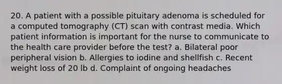 20. A patient with a possible pituitary adenoma is scheduled for a computed tomography (CT) scan with contrast media. Which patient information is important for the nurse to communicate to the health care provider before the test? a. Bilateral poor peripheral vision b. Allergies to iodine and shellfish c. Recent weight loss of 20 lb d. Complaint of ongoing headaches