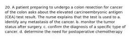 20. A patient preparing to undergo a colon resection for cancer of the colon asks about the elevated carcinoembryonic antigen (CEA) test result. The nurse explains that the test is used to a. identify any metastasis of the cancer. b. monitor the tumor status after surgery. c. confirm the diagnosis of a specific type of cancer. d. determine the need for postoperative chemotherapy