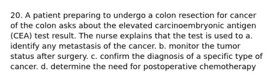 20. A patient preparing to undergo a colon resection for cancer of the colon asks about the elevated carcinoembryonic antigen (CEA) test result. The nurse explains that the test is used to a. identify any metastasis of the cancer. b. monitor the tumor status after surgery. c. confirm the diagnosis of a specific type of cancer. d. determine the need for postoperative chemotherapy