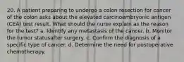 20. A patient preparing to undergo a colon resection for cancer of the colon asks about the elevated carcinoembryonic antigen (CEA) test result. What should the nurse explain as the reason for the test? a. Identify any metastasis of the cancer. b. Monitor the tumor statusafter surgery. c. Confirm the diagnosis of a specific type of cancer. d. Determine the need for postoperative chemotherapy.