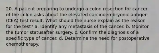 20. A patient preparing to undergo a colon resection for cancer of the colon asks about the elevated carcinoembryonic antigen (CEA) test result. What should the nurse explain as the reason for the test? a. Identify any metastasis of the cancer. b. Monitor the tumor statusafter surgery. c. Confirm the diagnosis of a specific type of cancer. d. Determine the need for postoperative chemotherapy.