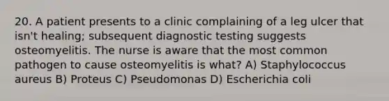 20. A patient presents to a clinic complaining of a leg ulcer that isn't healing; subsequent diagnostic testing suggests osteomyelitis. The nurse is aware that the most common pathogen to cause osteomyelitis is what? A) Staphylococcus aureus B) Proteus C) Pseudomonas D) Escherichia coli