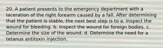 20. A patient presents to the emergency department with a laceration of the right forearm caused by a fall. After determining that the patient is stable, the next best step is to a. Inspect the wound for bleeding. b. Inspect the wound for foreign bodies. c. Determine the size of the wound. d. Determine the need for a tetanus antitoxin injection.