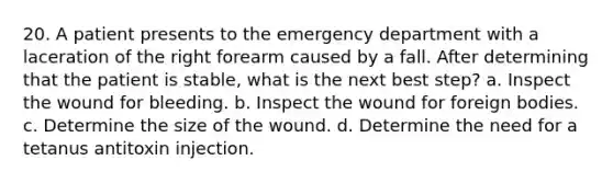 20. A patient presents to the emergency department with a laceration of the right forearm caused by a fall. After determining that the patient is stable, what is the next best step? a. Inspect the wound for bleeding. b. Inspect the wound for foreign bodies. c. Determine the size of the wound. d. Determine the need for a tetanus antitoxin injection.