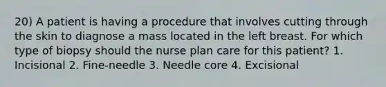 20) A patient is having a procedure that involves cutting through the skin to diagnose a mass located in the left breast. For which type of biopsy should the nurse plan care for this patient? 1. Incisional 2. Fine-needle 3. Needle core 4. Excisional