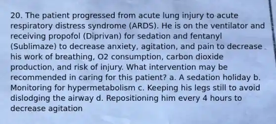 20. The patient progressed from acute lung injury to acute respiratory distress syndrome (ARDS). He is on the ventilator and receiving propofol (Diprivan) for sedation and fentanyl (Sublimaze) to decrease anxiety, agitation, and pain to decrease his work of breathing, O2 consumption, carbon dioxide production, and risk of injury. What intervention may be recommended in caring for this patient? a. A sedation holiday b. Monitoring for hypermetabolism c. Keeping his legs still to avoid dislodging the airway d. Repositioning him every 4 hours to decrease agitation