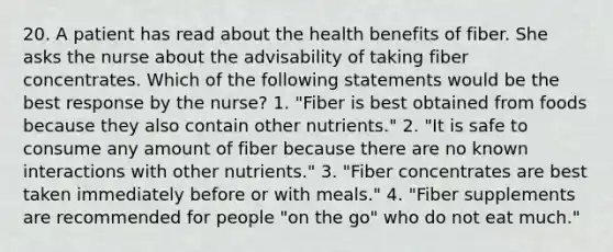 20. A patient has read about the health benefits of fiber. She asks the nurse about the advisability of taking fiber concentrates. Which of the following statements would be the best response by the nurse? 1. "Fiber is best obtained from foods because they also contain other nutrients." 2. "It is safe to consume any amount of fiber because there are no known interactions with other nutrients." 3. "Fiber concentrates are best taken immediately before or with meals." 4. "Fiber supplements are recommended for people "on the go" who do not eat much."