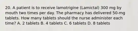 20. A patient is to receive lamotrigine (Lamictal) 300 mg by mouth two times per day. The pharmacy has delivered 50-mg tablets. How many tablets should the nurse administer each time? A. 2 tablets B. 4 tablets C. 6 tablets D. 8 tablets