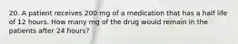 20. A patient receives 200 mg of a medication that has a half life of 12 hours. How many mg of the drug would remain in the patients after 24 hours?