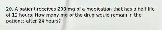 20. A patient receives 200 mg of a medication that has a half life of 12 hours. How many mg of the drug would remain in the patients after 24 hours?