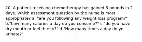 20. A patient receiving chemotherapy has gained 5 pounds in 2 days. Which assessment question by the nurse is most appropriate? a. "are you following any weight loss program?" b."how many calories a day do you consume?" c."do you have dry mouth or feel thirsty?" d."How many times a day do yo urinate?"