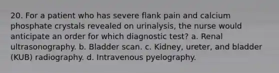 20. For a patient who has severe flank pain and calcium phosphate crystals revealed on urinalysis, the nurse would anticipate an order for which diagnostic test? a. Renal ultrasonography. b. Bladder scan. c. Kidney, ureter, and bladder (KUB) radiography. d. Intravenous pyelography.