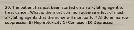 20. The patient has just been started on an alkylating agent to treat cancer. What is the most common adverse effect of most alkylating agents that the nurse will monitor for? A) Bone marrow suppression B) Nephrotoxicity C) Confusion D) Depression