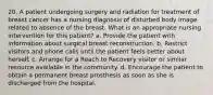 20. A patient undergoing surgery and radiation for treatment of breast cancer has a nursing diagnosis of disturbed body image related to absence of the breast. What is an appropriate nursing intervention for this patient? a. Provide the patient with information about surgical breast reconstruction. b. Restrict visitors and phone calls until the patient feels better about herself. c. Arrange for a Reach to Recovery visitor or similar resource available in the community. d. Encourage the patient to obtain a permanent breast prosthesis as soon as she is discharged from the hospital.