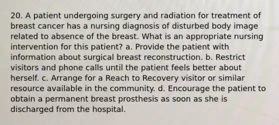 20. A patient undergoing surgery and radiation for treatment of breast cancer has a nursing diagnosis of disturbed body image related to absence of the breast. What is an appropriate nursing intervention for this patient? a. Provide the patient with information about surgical breast reconstruction. b. Restrict visitors and phone calls until the patient feels better about herself. c. Arrange for a Reach to Recovery visitor or similar resource available in the community. d. Encourage the patient to obtain a permanent breast prosthesis as soon as she is discharged from the hospital.