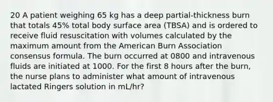 20 A patient weighing 65 kg has a deep partial-thickness burn that totals 45% total body surface area (TBSA) and is ordered to receive fluid resuscitation with volumes calculated by the maximum amount from the American Burn Association consensus formula. The burn occurred at 0800 and intravenous fluids are initiated at 1000. For the first 8 hours after the burn, the nurse plans to administer what amount of intravenous lactated Ringers solution in mL/hr?