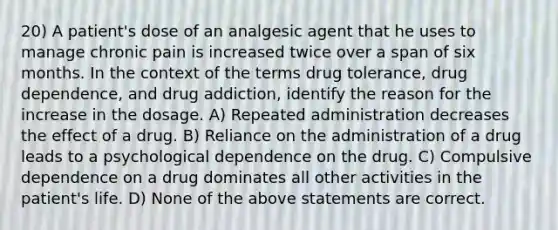 20) A patient's dose of an analgesic agent that he uses to manage chronic pain is increased twice over a span of six months. In the context of the terms drug tolerance, drug dependence, and drug addiction, identify the reason for the increase in the dosage. A) Repeated administration decreases the effect of a drug. B) Reliance on the administration of a drug leads to a psychological dependence on the drug. C) Compulsive dependence on a drug dominates all other activities in the patient's life. D) None of the above statements are correct.