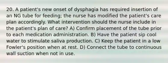 20. A patient's new onset of dysphagia has required insertion of an NG tube for feeding; the nurse has modified the patient's care plan accordingly. What intervention should the nurse include in the patient's plan of care? A) Confirm placement of the tube prior to each medication administration. B) Have the patient sip cool water to stimulate saliva production. C) Keep the patient in a low Fowler's position when at rest. D) Connect the tube to continuous wall suction when not in use.