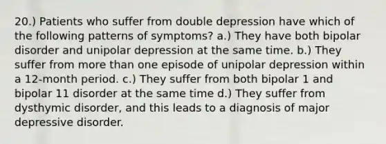 20.) Patients who suffer from double depression have which of the following patterns of symptoms? a.) They have both bipolar disorder and unipolar depression at the same time. b.) They suffer from <a href='https://www.questionai.com/knowledge/keWHlEPx42-more-than' class='anchor-knowledge'>more than</a> one episode of unipolar depression within a 12-month period. c.) They suffer from both bipolar 1 and bipolar 11 disorder at the same time d.) They suffer from dysthymic disorder, and this leads to a diagnosis of major depressive disorder.