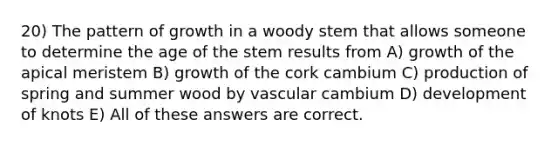 20) The pattern of growth in a woody stem that allows someone to determine the age of the stem results from A) growth of the apical meristem B) growth of the cork cambium C) production of spring and summer wood by vascular cambium D) development of knots E) All of these answers are correct.