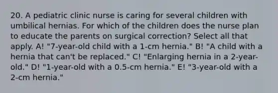 20. A pediatric clinic nurse is caring for several children with umbilical hernias. For which of the children does the nurse plan to educate the parents on surgical correction? Select all that apply. A! "7-year-old child with a 1-cm hernia." B! "A child with a hernia that can't be replaced." C! "Enlarging hernia in a 2-year-old." D! "1-year-old with a 0.5-cm hernia." E! "3-year-old with a 2-cm hernia."