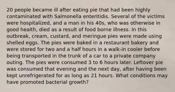 20 people became ill after eating pie that had been highly contaminated with Salmonella enteritidis. Several of the victims were hospitalized, and a man in his 40s, who was otherwise in good health, died as a result of food borne illness. In this outbreak, cream, custard, and meringue pies were made using shelled eggs. The pies were baked in a restaurant bakery and were stored for two and a <a href='https://www.questionai.com/knowledge/kAYqvs3Fkf-half-hour' class='anchor-knowledge'>half hour</a>s in a walk-in cooler before being transported in the trunk of a car to a private company outing. The pies were consumed 3 to 6 hours later. Leftover pie was consumed that evening and the next day, after having been kept unrefrigerated for as long as 21 hours. What conditions may have promoted bacterial growth?