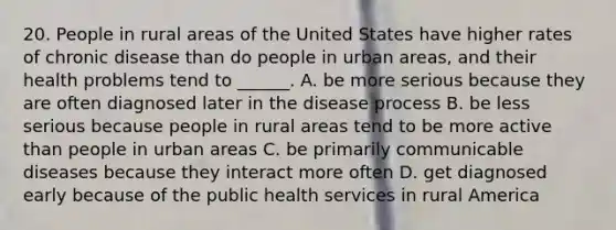 20. People in rural areas of the United States have higher rates of chronic disease than do people in urban areas, and their health problems tend to ______. A. be more serious because they are often diagnosed later in the disease process B. be less serious because people in rural areas tend to be more active than people in urban areas C. be primarily communicable diseases because they interact more often D. get diagnosed early because of the public health services in rural America