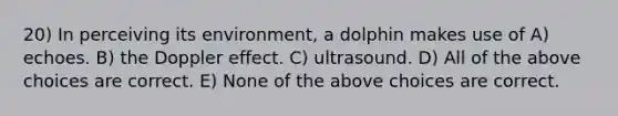 20) In perceiving its environment, a dolphin makes use of A) echoes. B) the Doppler effect. C) ultrasound. D) All of the above choices are correct. E) None of the above choices are correct.