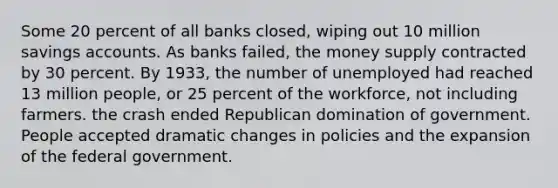 Some 20 percent of all banks closed, wiping out 10 million savings accounts. As banks failed, the money supply contracted by 30 percent. By 1933, the number of unemployed had reached 13 million people, or 25 percent of the workforce, not including farmers. the crash ended Republican domination of government. People accepted dramatic changes in policies and the expansion of the federal government.