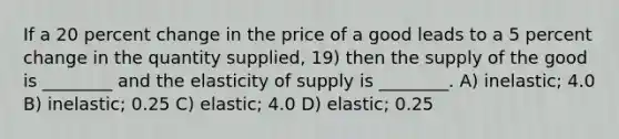 If a 20 percent change in the price of a good leads to a 5 percent change in the quantity supplied, 19) then the supply of the good is ________ and the elasticity of supply is ________. A) inelastic; 4.0 B) inelastic; 0.25 C) elastic; 4.0 D) elastic; 0.25