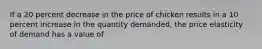 If a 20 percent decrease in the price of chicken results in a 10 percent increase in the quantity demanded, the price elasticity of demand has a value of