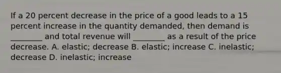 If a 20 percent decrease in the price of a good leads to a 15 percent increase in the quantity demanded, then demand is ________ and total revenue will ________ as a result of the price decrease. A. elastic; decrease B. elastic; increase C. inelastic; decrease D. inelastic; increase