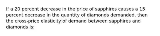 If a 20 percent decrease in the price of sapphires causes a 15 percent decrease in the quantity of diamonds demanded, then the cross-price elasticity of demand between sapphires and diamonds is: