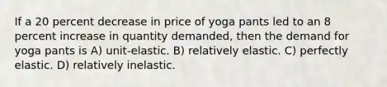 If a 20 percent decrease in price of yoga pants led to an 8 percent increase in quantity demanded, then the demand for yoga pants is A) unit-elastic. B) relatively elastic. C) perfectly elastic. D) relatively inelastic.