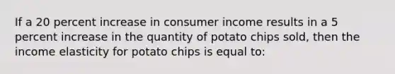 If a 20 percent increase in consumer income results in a 5 percent increase in the quantity of potato chips sold, then the income elasticity for potato chips is equal to: