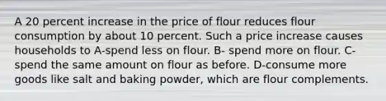 A 20 percent increase in the price of flour reduces flour consumption by about 10 percent. Such a price increase causes households to A-spend less on flour. B- spend more on flour. C-spend the same amount on flour as before. D-consume more goods like salt and baking powder, which are flour complements.