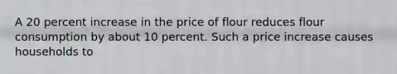 A 20 percent increase in the price of flour reduces flour consumption by about 10 percent. Such a price increase causes households to