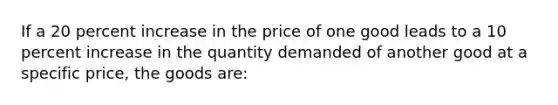 If a 20 percent increase in the price of one good leads to a 10 percent increase in the quantity demanded of another good at a specific price, the goods are: