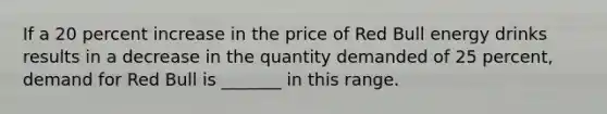 If a 20 percent increase in the price of Red Bull energy drinks results in a decrease in the quantity demanded of 25 percent, demand for Red Bull is _______ in this range.