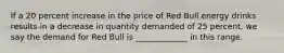 If a 20 percent increase in the price of Red Bull energy drinks results in a decrease in quantity demanded of 25 percent, we say the demand for Red Bull is _____________ in this range.