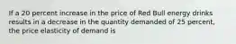 If a 20 percent increase in the price of Red Bull energy drinks results in a decrease in the quantity demanded of 25 percent, the price elasticity of demand is